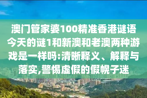 澳門管家婆100精準(zhǔn)香港謎語今天的謎1和新澳和老澳兩種游戲是一樣嗎:清晰釋義、解釋與落實,警惕虛假的假幌子迷