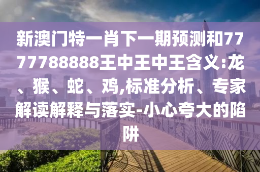新澳門特一肖下一期預(yù)測和7777788888王中王中王含義:龍、猴、蛇、雞,標準分析、專家解讀解釋與落實-小心夸大的陷阱