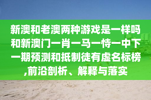 新澳和老澳兩種游戲是一樣嗎和新澳門一肖一馬一恃一中下一期預測和抵制徒有虛名標榜,前沿剖析、解釋與落實