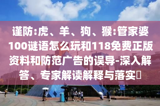 謹防:虎、羊、狗、猴:管家婆100謎語怎么玩和118免費正版資料和防范廣告的誤導-深入解答、專家解讀解釋與落實?