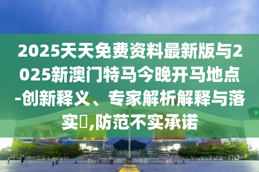 2025天天免費資料最新版與2025新澳門特馬今晚開馬地點-創(chuàng)新釋義、專家解析解釋與落實?,防范不實承諾
