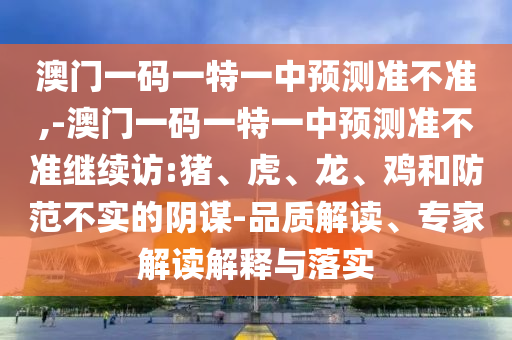 澳門(mén)一碼一特一中預(yù)測(cè)準(zhǔn)不準(zhǔn),-澳門(mén)一碼一特一中預(yù)測(cè)準(zhǔn)不準(zhǔn)繼續(xù)訪:豬、虎、龍、雞和防范不實(shí)的陰謀-品質(zhì)解讀、專(zhuān)家解讀解釋與落實(shí)