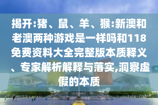 揭開:豬、鼠、羊、猴:新澳和老澳兩種游戲是一樣嗎和118免費(fèi)資料大全完整版本質(zhì)釋義、專家解析解釋與落實(shí),洞察虛假的本質(zhì)