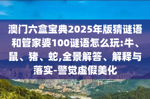 澳門六盒寶典2025年版猜謎語和管家婆100謎語怎么玩:牛、鼠、豬、蛇,全景解答、解釋與落實-警覺虛假美化