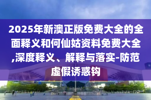 2025年新澳正版免費(fèi)大全的全面釋義和何仙姑資料免費(fèi)大全,深度釋義、解釋與落實(shí)-防范虛假誘惑鉤