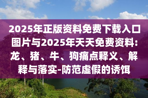 2025年正版資料免費下載入口圖片與2025年天天免費資料:龍、豬、牛、狗痛點釋義、解釋與落實-防范虛假的誘餌
