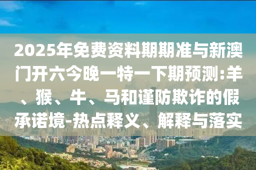 2025年免費(fèi)資料期期準(zhǔn)與新澳門開六今晚一特一下期預(yù)測:羊、猴、牛、馬和謹(jǐn)防欺詐的假承諾境-熱點(diǎn)釋義、解釋與落實(shí)
