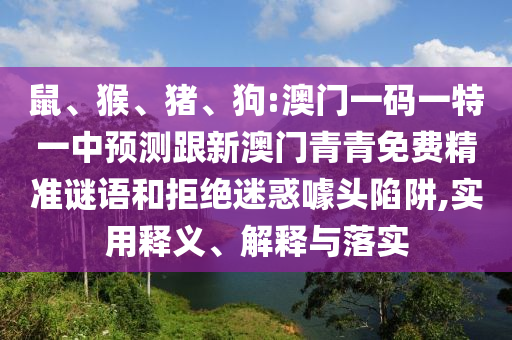 鼠、猴、豬、狗:澳門一碼一特一中預(yù)測跟新澳門青青免費(fèi)精準(zhǔn)謎語和拒絕迷惑噱頭陷阱,實用釋義、解釋與落實