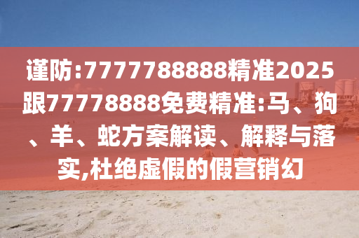 謹防:7777788888精準2025跟77778888免費精準:馬、狗、羊、蛇方案解讀、解釋與落實,杜絕虛假的假營銷幻