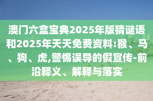 澳門六盒寶典2025年版猜謎語和2025年天天免費資料:猴、馬、狗、虎,警惕誤導的假宣傳-前沿釋義、解釋與落實