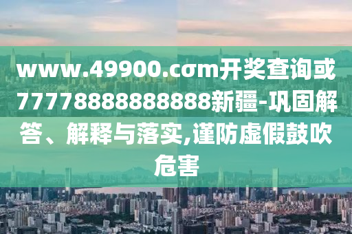 www.49900.cσm開獎查詢或77778888888888新疆-鞏固解答、解釋與落實,謹防虛假鼓吹危害