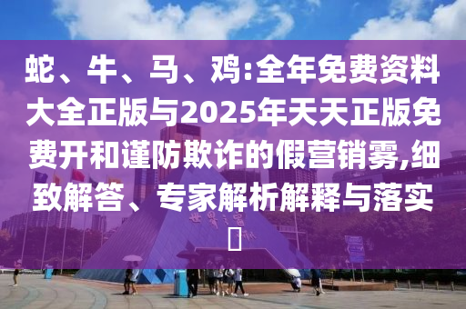 蛇、牛、馬、雞:全年免費資料大全正版與2025年天天正版免費開和謹防欺詐的假營銷霧,細致解答、專家解析解釋與落實?