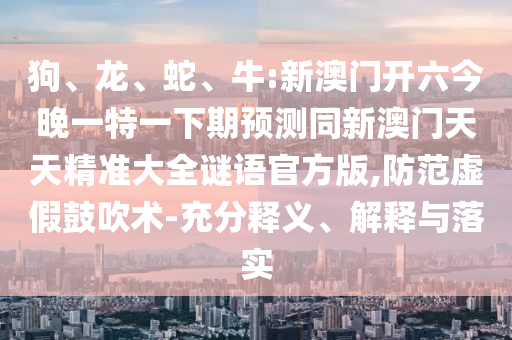 狗、龍、蛇、牛:新澳門開六今晚一特一下期預測同新澳門天天精準大全謎語官方版,防范虛假鼓吹術-充分釋義、解釋與落實