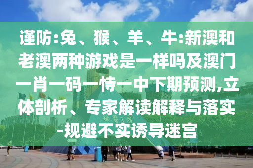 謹(jǐn)防:兔、猴、羊、牛:新澳和老澳兩種游戲是一樣嗎及澳門一肖一碼一恃一中下期預(yù)測,立體剖析、專家解讀解釋與落實-規(guī)避不實誘導(dǎo)迷宮