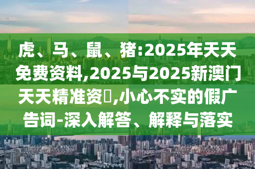 虎、馬、鼠、豬:2025年天天免費資料,2025與2025新澳門天天精準(zhǔn)資枓,小心不實的假廣告詞-深入解答、解釋與落實
