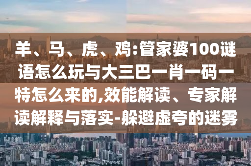 羊、馬、虎、雞:管家婆100謎語怎么玩與大三巴一肖一碼一特怎么來的,效能解讀、專家解讀解釋與落實-躲避虛夸的迷霧
