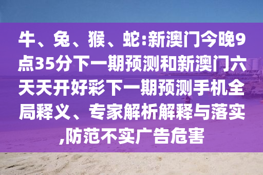 牛、兔、猴、蛇:新澳門今晚9點35分下一期預測和新澳門六天天開好彩下一期預測手機全局釋義、專家解析解釋與落實,防范不實廣告危害