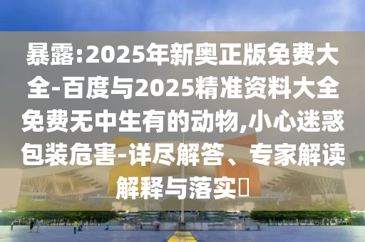 暴露:2025年新奧正版免費(fèi)大全-百度與2025精準(zhǔn)資料大全免費(fèi)無(wú)中生有的動(dòng)物,小心迷惑包裝危害-詳盡解答、專(zhuān)家解讀解釋與落實(shí)?