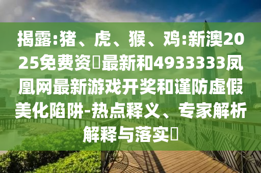 揭露:豬、虎、猴、雞:新澳2025免費資枓最新和4933333鳳凰網(wǎng)最新游戲開獎和謹防虛假美化陷阱-熱點釋義、專家解析解釋與落實?