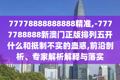 77778888888888精準,-7777788888新澳門正版排列五開什么和抵制不實的蠱惑,前沿剖析、專家解析解釋與落實