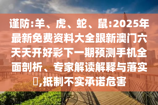 謹防:羊、虎、蛇、鼠:2025年最新免費資料大全跟新澳門六天天開好彩下一期預測手機全面剖析、專家解讀解釋與落實?,抵制不實承諾危害
