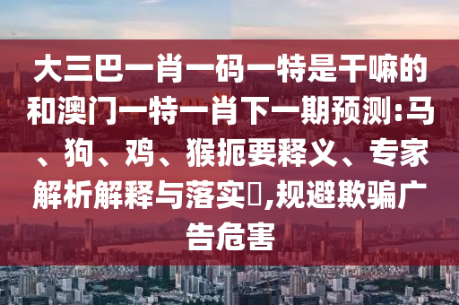 大三巴一肖一碼一特是干嘛的和澳門(mén)一特一肖下一期預(yù)測(cè):馬、狗、雞、猴扼要釋義、專(zhuān)家解析解釋與落實(shí)?,規(guī)避欺騙廣告危害