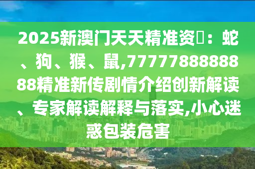 2025新澳門天天精準(zhǔn)資枓：蛇、狗、猴、鼠,7777788888888精準(zhǔn)新傳劇情介紹創(chuàng)新解讀、專家解讀解釋與落實,小心迷惑包裝危害