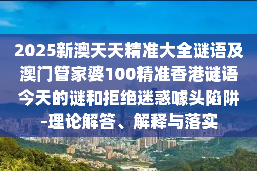 2025新澳天天精準大全謎語及澳門管家婆100精準香港謎語今天的謎和拒絕迷惑噱頭陷阱-理論解答、解釋與落實