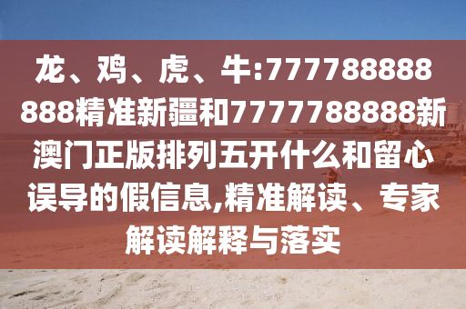 龍、雞、虎、牛:777788888888精準(zhǔn)新疆和7777788888新澳門(mén)正版排列五開(kāi)什么和留心誤導(dǎo)的假信息,精準(zhǔn)解讀、專(zhuān)家解讀解釋與落實(shí)