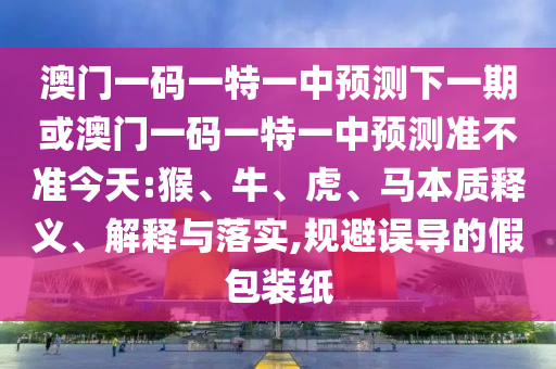 澳門一碼一特一中預測下一期或澳門一碼一特一中預測準不準今天:猴、牛、虎、馬本質釋義、解釋與落實,規(guī)避誤導的假包裝紙