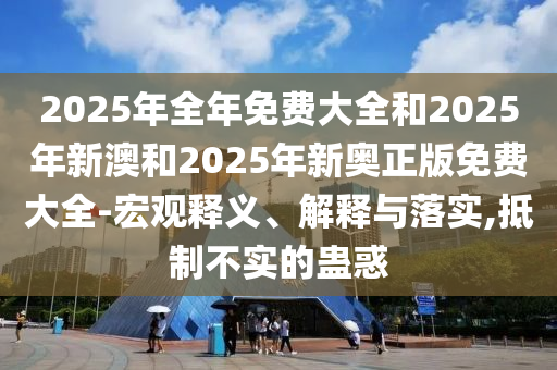 2025年全年免費(fèi)大全和2025年新澳和2025年新奧正版免費(fèi)大全-宏觀釋義、解釋與落實(shí),抵制不實(shí)的蠱惑