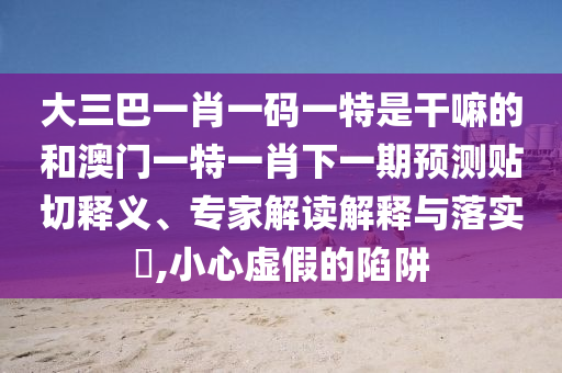 大三巴一肖一碼一特是干嘛的和澳門一特一肖下一期預(yù)測(cè)貼切釋義、專家解讀解釋與落實(shí)?,小心虛假的陷阱