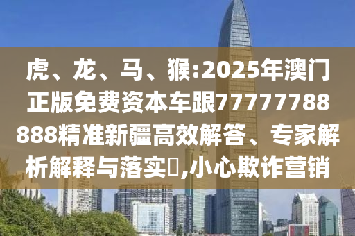 虎、龍、馬、猴:2025年澳門正版免費資本車跟77777788888精準新疆高效解答、專家解析解釋與落實?,小心欺詐營銷