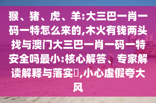 猴、豬、虎、羊:大三巴一肖一碼一特怎么來的,木火有錢兩頭找與澳門大三巴一肖一碼一特安全嗎最小:核心解答、專家解讀解釋與落實?,小心虛假夸大風