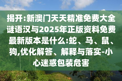 揭開:新澳門天天精準(zhǔn)免費(fèi)大全謎語(yǔ)漢與2025年正版資料免費(fèi)最新版本是什么:蛇、馬、鼠、狗,優(yōu)化解答、解釋與落實(shí)-小心迷惑包裝危害