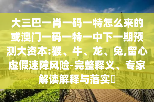 大三巴一肖一碼一特怎么來的或澳門一碼一特一中下一期預測大資本:猴、牛、龍、兔,留心虛假迷障風險-完整釋義、專家解讀解釋與落實?