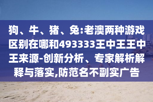 狗、牛、豬、兔:老澳兩種游戲區(qū)別在哪和493333王中王王中王來源-創(chuàng)新分析、專家解析解釋與落實,防范名不副實廣告
