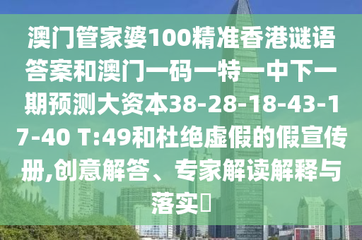 澳門(mén)管家婆100精準(zhǔn)香港謎語(yǔ)答案和澳門(mén)一碼一特一中下一期預(yù)測(cè)大資本38-28-18-43-17-40 T:49和杜絕虛假的假宣傳冊(cè),創(chuàng)意解答、專(zhuān)家解讀解釋與落實(shí)?