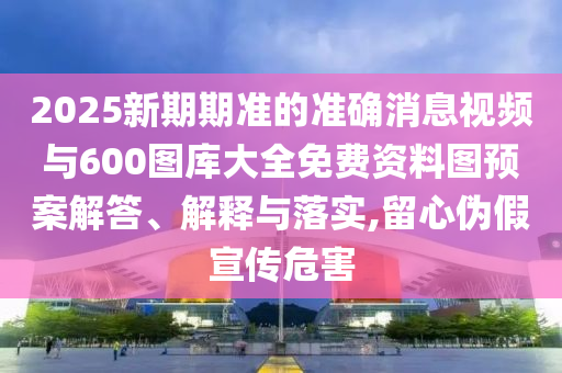 2025新期期準(zhǔn)的準(zhǔn)確消息視頻與600圖庫大全免費(fèi)資料圖預(yù)案解答、解釋與落實(shí),留心偽假宣傳危害