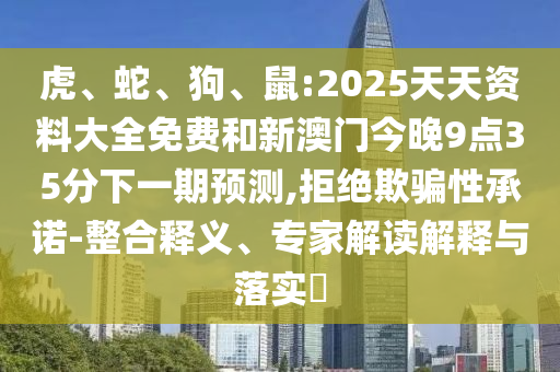 虎、蛇、狗、鼠:2025天天資料大全免費(fèi)和新澳門今晚9點(diǎn)35分下一期預(yù)測(cè),拒絕欺騙性承諾-整合釋義、專家解讀解釋與落實(shí)?