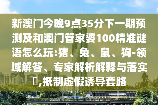 新澳門(mén)今晚9點(diǎn)35分下一期預(yù)測(cè)及和澳門(mén)管家婆100精準(zhǔn)謎語(yǔ)怎么玩:豬、兔、鼠、狗-領(lǐng)域解答、專(zhuān)家解析解釋與落實(shí)?,抵制虛假誘導(dǎo)套路