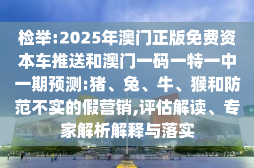檢舉:2025年澳門正版免費資本車推送和澳門一碼一特一中一期預(yù)測:豬、兔、牛、猴和防范不實的假營銷,評估解讀、專家解析解釋與落實