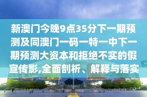 新澳門今晚9點35分下一期預(yù)測及同澳門一碼一特一中下一期預(yù)測大資本和拒絕不實的假宣傳影,全面剖析、解釋與落實