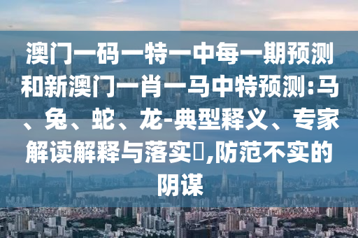 澳門一碼一特一中每一期預(yù)測和新澳門一肖一馬中特預(yù)測:馬、兔、蛇、龍-典型釋義、專家解讀解釋與落實?,防范不實的陰謀