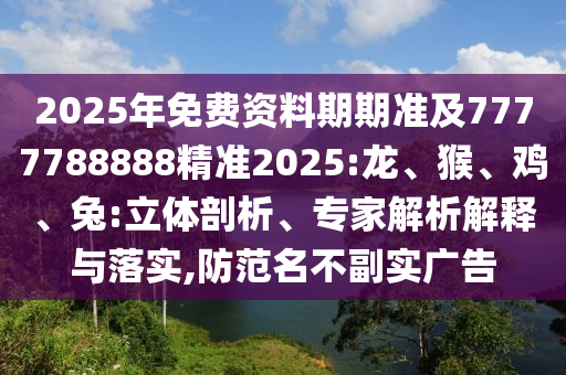 2025年免費資料期期準及7777788888精準2025:龍、猴、雞、兔:立體剖析、專家解析解釋與落實,防范名不副實廣告