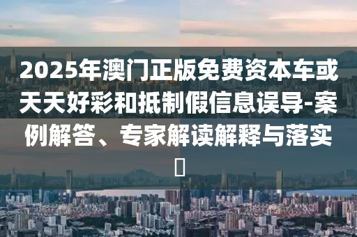 2025年澳門正版免費(fèi)資本車或天天好彩和抵制假信息誤導(dǎo)-案例解答、專家解讀解釋與落實(shí)?