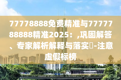 77778888免費精準與7777788888精準2025:,鞏固解答、專家解析解釋與落實?-注意虛假標榜