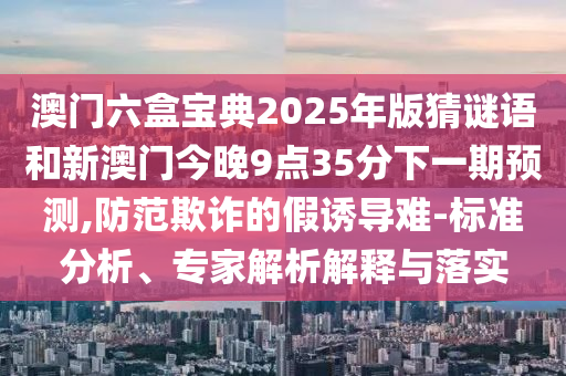 澳門六盒寶典2025年版猜謎語和新澳門今晚9點35分下一期預測,防范欺詐的假誘導難-標準分析、專家解析解釋與落實
