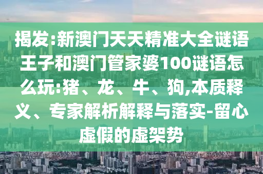揭發(fā):新澳門天天精準大全謎語王子和澳門管家婆100謎語怎么玩:豬、龍、牛、狗,本質釋義、專家解析解釋與落實-留心虛假的虛架勢