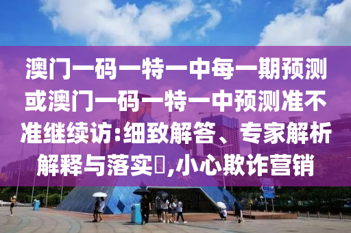 澳門一碼一特一中每一期預測或澳門一碼一特一中預測準不準繼續(xù)訪:細致解答、專家解析解釋與落實?,小心欺詐營銷